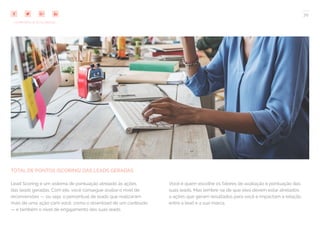 70
COMPARTILHE ESTE EBOOK!
TOTAL DE PONTOS (SCORING) DAS LEADS GERADAS
Lead Scoring é um sistema de pontuação atrelado às ações
das leads geradas. Com ele, você consegue avaliar o nível de
reconversões — ou seja, o percentual de leads que realizaram
mais de uma ação com você, como o download de um conteúdo
— e também o nível de engajamento das suas leads.
Você é quem escolhe os fatores de avaliação e pontuação das
suas leads. Mas lembre-se de que eles devem estar atrelados
a ações que geram resultados para você e impactam a relação
entre a lead e a sua marca.
 