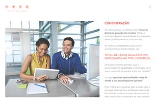 71
COMPARTILHE ESTE EBOOK!
CONSIDERAÇÃO
Na última etapa, as métricas têm impacto
direto na geração de receitas. Afinal, o
principal objetivo da estratégia é justamente
afetar positivamente as suas vendas.
As métricas importantes para serem
acompanhadas neste estágio são:
TOTAL DE LEADS QUALIFICADAS
REPASSADAS AO TIME COMERCIAL
De todas as leads geradas, qual a
porcentagem é qualificada e repassada para
que o seu time de vendas entre em contato?
Ou seja: quantas oportunidades reais de
venda a sua estratégia tem gerado?
Esse métrica é essencial, pois a partir dela é
possível observar se a estratégia realmente
tem obtido sucesso a ponto de impactar os
seus resultados e aumentar as suas vendas.
 
