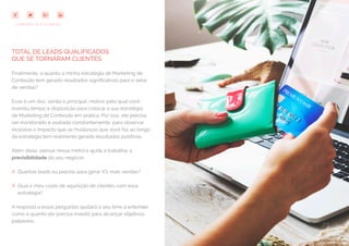 72
COMPARTILHE ESTE EBOOK!
TOTAL DE LEADS QUALIFICADOS
QUE SE TORNARAM CLIENTES
Finalmente, o quanto a minha estratégia de Marketing de
Conteúdo tem gerado resultados significativos para o setor
de vendas?
Esse é um dos, senão o principal, motivo pelo qual você
investiu tempo e disposição para colocar a sua estratégia
de Marketing de Conteúdo em prática. Por isso, ele precisa
ser monitorado e avaliado constantemente, para observar
inclusive o impacto que as mudanças que você faz ao longo
da estratégia tem realmente gerado resultados positivos.
Além disso, pensar nessa métrica ajuda a trabalhar a
previsibilidade do seu negócio:
## Quantas leads eu preciso para gerar X% mais vendas?
## Qual o meu custo de aquisição de clientes com essa
estratégia?
A resposta a essas perguntas ajudará o seu time a entender
como e quanto ele precisa investir para alcançar objetivos
palpáveis.
 