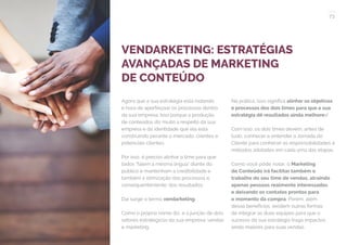 73
COMPARTILHE ESTE EBOOK!
VENDARKETING: ESTRATÉGIAS
AVANÇADAS DE MARKETING
DE CONTEÚDO
Agora que a sua estratégia está rodando,
é hora de aperfeiçoar os processos dentro
da sua empresa. Isso porque a produção
de conteúdos diz muito a respeito da sua
empresa e da identidade que ela está
construindo perante o mercado, clientes e
potenciais clientes.
Por isso, é preciso alinhar o time para que
todos “falem a mesma língua” diante do
público e mantenham a credibilidade e
também a otimização dos processos e,
consequentemente, dos resultados.
Daí surge o termo vendarketing.
Como o próprio nome diz, é a junção de dois
setores estratégicos da sua empresa: vendas
e marketing.
Na prática, isso significa alinhar os objetivos
e processos dos dois times para que a sua
estratégia dê resultados ainda melhores!
Com isso, os dois times devem, antes de
tudo, conhecer e entender a Jornada do
Cliente para conhecer as responsabilidades e
métodos adotados em cada uma das etapas.
Como você pôde notar, o Marketing
de Conteúdo irá facilitar também o
trabalho do seu time de vendas, atraindo
apenas pessoas realmente interessadas
e deixando os contatos prontos para
o momento da compra. Porém, além
desse benefícios, existem outras formas
de integrar as duas equipes para que o
sucesso da sua estratégia traga impactos
ainda maiores para suas vendas.
 