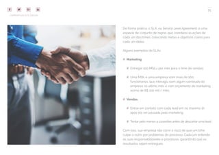 75
COMPARTILHE ESTE EBOOK!
De forma prática, o SLA, ou Service Level Agreement, é uma
espécie de conjunto de regras que coordena as ações de
cada um dos times, colocando metas e objetivos claros para
cada um deles.
Alguns exemplos de SLAs:
## Marketing
## Entregar 100 MQLs por mês para o time de vendas;
## Uma MQL é uma empresa com mais de 100
funcionários, que interagiu com algum conteúdo da
empresa no último mês e com orçamento de marketing
acima de R$ 100 mil / mês;
## Vendas
## Entrar em contato com cada lead em no máximo 1h
após ela ser passada pelo marketing;
## Tentar pelo menos 4 conexões antes de descartar uma lead.
Com isso, sua empresa não corre o risco de que um time
culpe o outro por problemas do processo. Cada um entende
as suas responsabilidades e processos, garantindo que os
resultados sejam entregues.
 