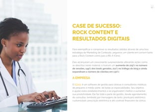 77
COMPARTILHE ESTE EBOOK!
CASE DE SUCESSO:
ROCK CONTENT E
RESULTADOS DIGITAIS
Para exemplificar e comprovar os resultados obtidos através de uma boa
estratégia de Marketing de Conteúdo, pegamos um cliente em comum tanto
para a Rock Content como para a RD: A iClinic.
Eles alcançaram um crescimento surpreendente utilizando ações como
as descritas neste material, e tiveram um aumento de 225% no número
de sessões, 149% dos leads gerados, 211% no tráfego do blog e ainda
expandiram o número de clientes em 130%!
A EMPRESA
O iClinic é um software de gestão para clínicas e consultórios médicos
de pequeno a médio porte, de todas as especialidades. Seu objetivo
é ajudar estes estabelecimentos a se organizarem melhor e aumentar
sua produtividade. Ele faz toda a parte de gestão, desde agendamento
de consultas, lembrete por mensagens de texto, prontuário eletrônico
customizável, prescrição eletrônica e até controle financeiro da clínica.
 