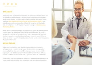 79
COMPARTILHE ESTE EBOOK!
SOLUÇÃO
Tendo em vista os objetivos da empresa, foi elaborada uma estratégia para
ajudar a iClinic a impulsionar o seu blog com conteúdos de qualidade e
atrair novos clientes. Também foram criados materiais educativos como
o eBook Guia Gratuito de Como Montar um Consultório Médico, que
abordava temas desde a escolha do local até o regime de tributação
dos consultórios e era divulgado em posts no blog; e o Mini Curso em
Marketing Médico.
Além disso, a empresa também criou e ativou os fluxos de nutrição. Foram
criados fluxos de automação para clientes em onboarding, de forma a
ensiná-los a usufruir da ferramenta com todo o seu potencial. feito isso,
também passaram a produzir Landing Pages, materiais ricos, trilhas de
dicas por email e fizeram integrações para mandar Leads e clientes para os
fluxos de automação.
RESULTADOS
A parceria entre a iClinic e as duas empresas alcançou resultados
principalmente a médio e longo prazo. O número de Leads gerados
cresceu 654% de 2014 para 2016. Em 2015, a empresa cresceu 250%, e
a projeção é de 250% de crescimento em 2016 também. Hoje, 20% das
vendas são feitas via RD Station com a ajuda dos fluxos de automação.
Esses fluxos são constantemente atualizados, para deixar a experiência do
Lead ainda mais completa, com conteúdos mais recentes e proveitosos.
 