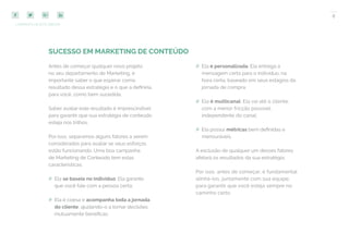 8
COMPARTILHE ESTE EBOOK!
SUCESSO EM MARKETING DE CONTEÚDO
## Ela é personalizada. Ela entrega a
mensagem certa para o indivíduo, na
hora certa, baseado em seus estágios da
jornada de compra;
## Ela é multicanal. Ela vai até o cliente,
com a menor fricção possível,
independente do canal;
## Ela possui métricas bem definidas e
mensuráveis.
A exclusão de qualquer um desses fatores
afetará os resultados da sua estratégia.
Por isso, antes de começar, é fundamental
alinhá-los, juntamente com sua equipe,
para garantir que você esteja sempre no
caminho certo.
Antes de começar qualquer novo projeto
no seu departamento de Marketing, é
importante saber o que esperar como
resultado dessa estratégia e o que a definiria,
para você, como bem sucedida.
Saber avaliar este resultado é imprescindível
para garantir que sua estratégia de conteúdo
esteja nos trilhos.
Por isso, separamos alguns fatores a serem
considerados para avaliar se seus esforços
estão funcionando. Uma boa campanha
de Marketing de Conteúdo tem estas
características:
## Ela se baseia no indivíduo. Ela garante
que você fale com a pessoa certa;
## Ela é coesa e acompanha toda a jornada
do cliente, ajudando-o a tomar decisões
mutuamente benéficas;
 