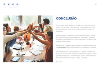 80
COMPARTILHE ESTE EBOOK!
CONCLUSÃO
No contexto atual, a internet é cada vez mais onipresente,
móvel e as pessoas cada vez mais conectadas. Isso torna
os compradores muito mais poderosos e informados do
que antes.
Para se adaptar e garantir o sucesso neste contexto, investir
em produção de conteúdo relevante, estratégico, de forma
sistemática e planejada se tornou crucial para as marcas que
querem vencer online.
Marketing de Conteúdo deixou de ser um acessório e passou a
ser obrigatório para os departamentos de marketing modernos.
Nós da Resultados Digitais e da Rock Content, trabalhamos
duro para produzir este material e esperamos que você tenha
gostado. E se gostou, adoraríamos que você compartilhasse
este material e enviasse para amigos e colegas!
Até mais!
 