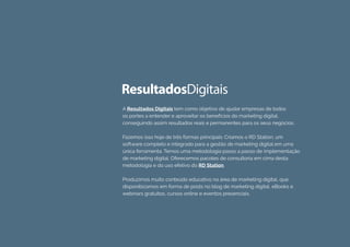 A Resultados Digitais tem como objetivo de ajudar empresas de todos
os portes a entender e aproveitar os benefícios do marketing digital,
conseguindo assim resultados reais e permanentes para os seus negócios.
Fazemos isso hoje de três formas principais: Criamos o RD Station, um
software completo e integrado para a gestão de marketing digital em uma
única ferramenta. Temos uma metodologia passo a passo de implementação
de marketing digital. Oferecemos pacotes de consultoria em cima desta
metodologia e do uso efetivo do RD Station.
Produzimos muito conteúdo educativo na área de marketing digital, que
disponibizamos em forma de posts no blog de marketing digital, eBooks e
webinars gratuitos, cursos online e eventos presenciais.
 