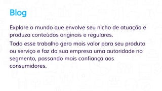 Blog
Explore o mundo que envolve seu nicho de atuação e
produza conteúdos originais e regulares.
Todo esse trabalho gera mais valor para seu produto
ou serviço e faz da sua empresa uma autoridade no
segmento, passando mais confiança aos
consumidores.
 