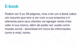 E-book
Podem ser 5 ou 50 páginas, mas criar um e-book sobre
um assunto que tem a ver com a sua empresa e é
relevante para seus clientes vai agregar ainda mais
valor à sua marca, além de poder ser usado como
moeda social - download em troca de informações
como e-mail, nome.
 