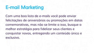 E-mail Marketing
Com uma boa lista de e-mails você pode enviar
felicitações de aniversários ou promoções em datas
comemorativas, mas não se limite a isso, busque a
melhor estratégia para fidelizar seus clientes e
conquistar novos, entregando um conteúdo único e
exclusivo.
 