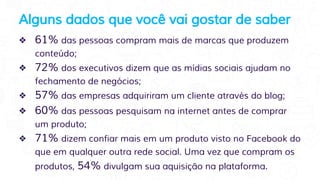 Alguns dados que você vai gostar de saber
❖ 61% das pessoas compram mais de marcas que produzem
conteúdo;
❖ 72% dos executivos dizem que as mídias sociais ajudam no
fechamento de negócios;
❖ 57% das empresas adquiriram um cliente através do blog;
❖ 60% das pessoas pesquisam na internet antes de comprar
um produto;
❖ 71% dizem confiar mais em um produto visto no Facebook do
que em qualquer outra rede social. Uma vez que compram os
produtos, 54% divulgam sua aquisição na plataforma.
 