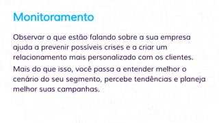 Monitoramento
Observar o que estão falando sobre a sua empresa
ajuda a prevenir possíveis crises e a criar um
relacionamento mais personalizado com os clientes.
Mais do que isso, você passa a entender melhor o
cenário do seu segmento, percebe tendências e planeja
melhor suas campanhas.
 