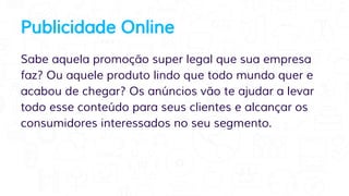 Publicidade Online
Sabe aquela promoção super legal que sua empresa
faz? Ou aquele produto lindo que todo mundo quer e
acabou de chegar? Os anúncios vão te ajudar a levar
todo esse conteúdo para seus clientes e alcançar os
consumidores interessados no seu segmento.
 
