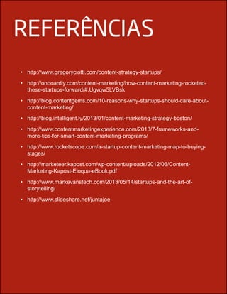 referências
•	 http://www.gregoryciotti.com/content-strategy-startups/
•	 http://onboardly.com/content-marketing/how-content-marketing-rocketed-
these-startups-forward/#.Ugvqw5LVBsk
•	 http://blog.contentgems.com/10-reasons-why-startups-should-care-about-
content-marketing/
•	 http://blog.intelligent.ly/2013/01/content-marketing-strategy-boston/
•	 http://www.contentmarketingexperience.com/2013/7-frameworks-and-
more-tips-for-smart-content-marketing-programs/
•	 http://www.rocketscope.com/a-startup-content-marketing-map-to-buying-
stages/
•	 http://marketeer.kapost.com/wp-content/uploads/2012/06/Content-
Marketing-Kapost-Eloqua-eBook.pdf
•	 http://www.markevanstech.com/2013/05/14/startups-and-the-art-of-
storytelling/
•	 http://www.slideshare.net/juntajoe
 