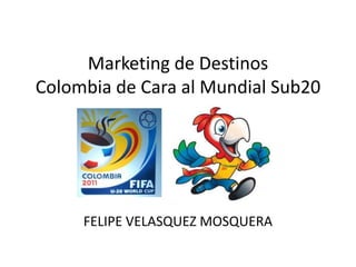 Marketing de Destinos
Colombia de Cara al Mundial Sub20




     FELIPE VELASQUEZ MOSQUERA
 