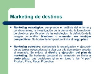Marketing de destinos  Marketing estratégico : comprende el análisis del entorno y condicionantes, la investigación de la demanda, la formulación de objetivos, planificación de las estrategias,  la definición de la imagen corporativa.  Mantener o aumentar sus ventajas competitivas . Su horizonte temporal se limita al  largo plazo  Marketing operativo : comprende la organización y ejecución de las tareas necesarias para alcanzar a la demanda y acceder al mercado. Se enfoca al  diseño y ejecución del plan de marketing . Su horizonte temporal de actuación se limita al  corto plazo . Las decisiones giran en torno a las “4 pes”: Product, Price, Place, Promotion 