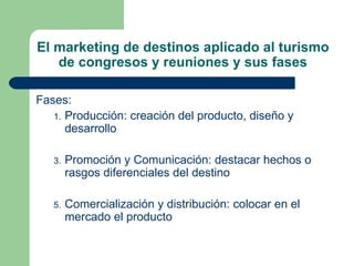 El marketing de destinos aplicado al turismo de congresos y reuniones y sus fases Fases: Producción : creación del producto, diseño y desarrollo Promoción y Comunicación : destacar hechos o rasgos diferenciales del destino Comercialización y distribución : colocar en el mercado el producto 