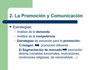 2. La Promoción y Comunicación  Estrategias: Análisis de la  demanda Análisis de la  competencia Estrategias  de actuación para la  promoción: 1) Imagen    promoción diferente 2) Segmentación de mercado     promoción    distinta (variables funcionales, motivaciones,    condiciones religiosas, de nacionalidad,…) 