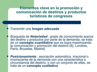 Elementos clave en la promoción y comunicación de destinos y productos turísticos de congresos Transmitir una  Imagen adecuada Búsqueda de  Notoriedad  : grado de conocimiento acerca del destino y productos por parte de la demanda, se trata de un  concepto cuantitativo  que se logra maximizando la comunicación y promoción del destino (Ej: Londres, París, Bruselas, Madrid) Posicionamiento  : asociación automática, irracional o inconsciente de la demanda con una característica o circunstancia del destino, o con un conjunto de ellas, se trata de un  concepto cualitativo   