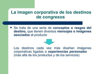 La imagen corporativa de los destinos de congresos  Se trata de una serie de  conceptos o rasgos del destino,  que tienen diversos  mensajes e imágenes asociados  al producto Los destinos cada vez más diseñan imágenes corporativas ligadas a  experiencias personales  (más allá de los productos y de los servicios) 