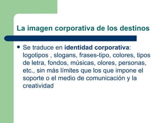 La imagen corporativa de los destinos  Se traduce en  identidad corporativa : logotipos , slogans, frases-tipo, colores, tipos de letra, fondos, músicas, olores, personas, etc., sin más límites que los que impone el soporte o el medio de comunicación y la creatividad  