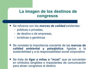La imagen de los destinos de congresos  Se refuerza con las  marcas de calidad  existentes: públicas o privadas,  de destino o de empresas,  turísticas o genéricas Se constata la importancia creciente de las  marcas de calidad ambiental y paisajística : ligadas a la sostenibilidad y a la responsabilidad social corporativa Se trata de  ligar a mitos o “must”  que se convierten en símbolos tangibles e impactantes de comunicación para atraer congresos al destino 