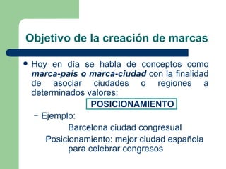 Objetivo de la creación de marcas Hoy en día se habla de conceptos como  marca-país o marca-ciudad  con la finalidad de asociar ciudades o regiones a determinados valores: POSICIONAMIENTO Ejemplo: Barcelona ciudad congresual  Posicionamiento: mejor ciudad española  para celebrar congresos 