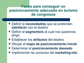 Fases para conseguir un posicionamiento adecuado en turismo de congresos Definir la  necesidad/es  que se pretenden  satisfacer  con el destino Definir el  segmento/s  al cual nos queremos dirigir Establecer los  atributos  del destino Dibujar el  mapa de posicionamiento inicial Determinar el  posicionamiento deseado Implementar las acciones del  marketing-mix 