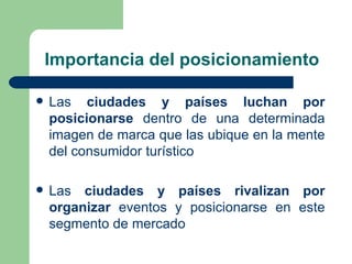 Importancia del posicionamiento Las  ciudades y países luchan por posicionarse  dentro de una determinada imagen de marca que las ubique en la mente del consumidor turístico Las  ciudades y países rivalizan por organizar  eventos y posicionarse en este segmento de mercado 