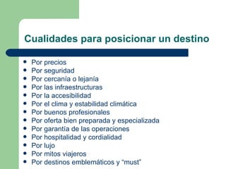Cualidades para posicionar un destino Por precios  Por seguridad  Por cercanía o lejanía Por las infraestructuras Por la accesibilidad  Por el clima y estabilidad climática  Por buenos profesionales  Por oferta bien preparada y especializada Por garantía de las operaciones Por hospitalidad y cordialidad Por lujo Por mitos viajeros  Por destinos emblemáticos y “must” 