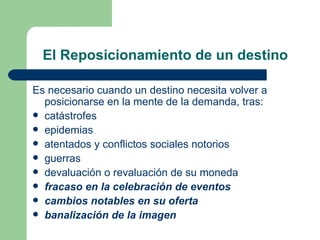 El Reposicionamiento de un destino Es necesario cuando un destino necesita volver a posicionarse en la mente de la demanda, tras: catástrofes epidemias atentados y conflictos sociales notorios guerras  devaluación o revaluación de su moneda fracaso en la celebración de eventos cambios notables en su oferta  banalización de la imagen 