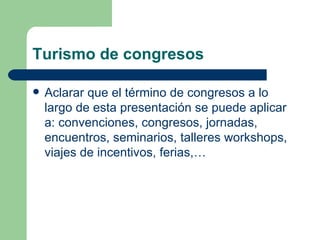 Turismo de congresos Aclarar que el término de congresos a lo largo de esta presentación se puede aplicar a: convenciones, congresos, jornadas, encuentros, seminarios, talleres workshops, viajes de incentivos, ferias,… 