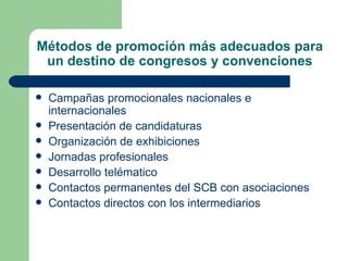 Métodos de promoción más adecuados para un destino de congresos y convenciones Campañas promocionales nacionales e internacionales Presentación de candidaturas Organización de exhibiciones  Jornadas profesionales Desarrollo telématico Contactos permanentes del SCB con asociaciones Contactos directos con los intermediarios 