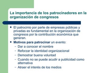 La importancia de los patrocinadores en la organización de congresos El patrocinio por parte de empresas públicas y privadas es fundamental en la organización de congresos por la contribución económica que generan. Motivos para patrocinar  un evento: Dar a conocer el nombre Reforzar la identidad organizacional Demostrar buena voluntad Cuando no se puede acudir a publicidad como alternativa Atraer el interés de los medios 