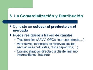 3. La Comercialización y Distribución Consiste en  colocar el producto en el mercado Puede realizarse a través de canales: Tradicionales (AAVV, OPCs, tour operadores,…) Alternativos (centrales de reservas locales, asociaciones culturales, clubs deportivos,…) Comercialización directa o a cliente final (no intermediarios, Internet) 