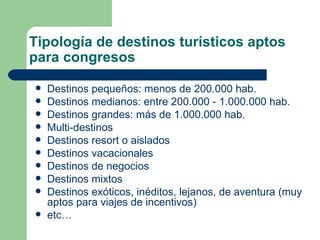 Tipología de destinos turísticos aptos para congresos  Destinos pequeños: menos de 200.000 hab. Destinos medianos: entre 200.000 - 1.000.000 hab. Destinos grandes: más de 1.000.000 hab. Multi-destinos Destinos resort o aislados  Destinos vacacionales Destinos de negocios Destinos mixtos  Destinos exóticos, inéditos, lejanos, de aventura (muy aptos para viajes de incentivos) etc… 
