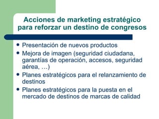 Acciones de marketing estratégico para reforzar un destino de congresos Presentación de nuevos productos  Mejora de imagen (seguridad ciudadana, garantías de operación, accesos, seguridad aérea, …) Planes estratégicos para el relanzamiento de destinos  Planes estratégicos para la puesta en el mercado de destinos de marcas de calidad  