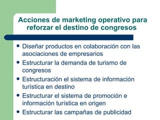 Acciones de marketing operativo para reforzar el destino de congresos  Diseñar productos en colaboración con las asociaciones de empresarios  Estructurar la demanda de turismo de congresos  Estructuración el sistema de información turística en destino  Estructurar el sistema de promoción e información turística en origen Estructurar las campañas de publicidad  