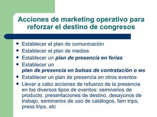Acciones de marketing operativo para reforzar el destino de congresos Establecer el plan de comunicación  Establecer el plan de medios  Establecer un  plan de presencia en ferias   Establecer un  plan de presencia en bolsas de contratación o workshops Establecer un plan de presencia en otros eventos  Llevar a cabo acciones de refuerzo de la presencia en los diversos tipos de eventos: seminarios de producto, presentaciones de destino, desayunos de trabajo, seminarios de uso de catálogos, fam trips, press trips, etc  