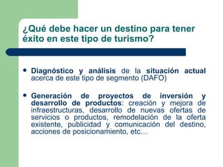 ¿Qué debe hacer un destino para tener éxito en este tipo de turismo? Diagnóstico y análisis  de la  situación actual  acerca de este tipo de segmento (DAFO) Generación de proyectos de inversión y desarrollo de productos : creación y mejora de infraestructuras, desarrollo de nuevas ofertas de servicios o productos, remodelación de la oferta existente, publicidad y comunicación del destino, acciones de posicionamiento, etc… 
