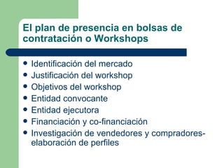 El plan de presencia en bolsas de contratación o Workshops Identificación del mercado Justificación del workshop  Objetivos del workshop  Entidad convocante  Entidad ejecutora Financiación y co-financiación  Investigación de vendedores y compradores- elaboración de perfiles 
