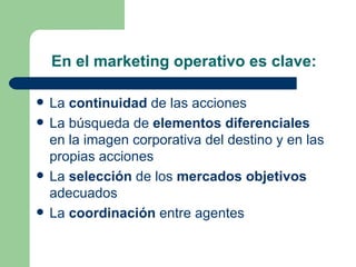 En el marketing operativo es clave: La  continuidad  de las acciones  La búsqueda de  elementos diferenciales  en la imagen corporativa del destino y en las propias acciones  La  selección  de los  mercados objetivos  adecuados  La  coordinación  entre agentes  