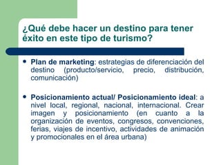 ¿Qué debe hacer un destino para tener éxito en este tipo de turismo? Plan de marketing : estrategias de diferenciación del destino (producto/servicio, precio, distribución, comunicación) Posicionamiento actual/ Posicionamiento ideal : a nivel local, regional, nacional, internacional. Crear imagen y posicionamiento (en cuanto a la organización de eventos, congresos, convenciones, ferias, viajes de incentivo, actividades de animación y promocionales en el área urbana) 