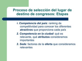 Proceso de selección del lugar de destino de congresos: Etapas 1.  Competencia del país : ranking de competitividad para conocer los diferentes  atractivos  que proporciona cada país 2. Competencia en la ciudad : qué es  relevante, qué  atributos  consideramos importantes 3. Sede : factores de la  oferta  que consideramos relevantes 