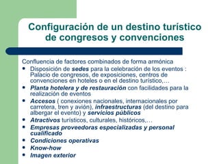 Configuración de un destino turístico de congresos y convenciones Confluencia de factores combinados de forma armónica Disposición de  sedes  para la celebración de los eventos : Palacio de congresos, de exposiciones, centros de convenciones en hoteles o en el destino turístico,… Planta hotelera y de restauración  con facilidades para la realización de eventos Accesos  ( conexiones nacionales, internacionales por carretera, tren y avión),  infraestructuras  (del destino para albergar el evento) y  servicios públicos Atractivos  turísticos, culturales, históricos,…  Empresas proveedoras especializadas y personal cualificado   Condiciones operativas  Know-how Imagen exterior   