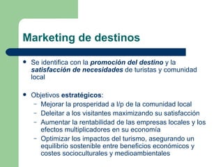 Marketing de destinos Se identifica con la  promoción del destino  y la  satisfacción de necesidades  de turistas y comunidad local Objetivos  estratégicos : Mejorar la prosperidad a l/p de la comunidad local Deleitar a los visitantes maximizando su satisfacción Aumentar la rentabilidad de las empresas locales y los efectos multiplicadores en su economía Optimizar los impactos del turismo, asegurando un equilibrio sostenible entre beneficios económicos y costes socioculturales y medioambientales 