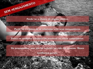 Perde-se a chance de engajar muitos.

  Perde-se a chance de se relacionar com seus consumidores.

Pouca ou nenhuma conquista de possíveis ou novos compradores.

Há propagandas, mas não há inclusão na vida das pessoas. Menor
                     confiança gerada.
 