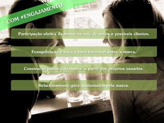 Participação efetiva da marca na vida de novos e possíveis clientes.

      Evangelização e boca a boca favorável sobre a marca.

  Construção positiva da marca, a partir dos próprios usuários.

          Relacionamento gera apaixonados pela marca.
 