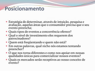 Posicionamento

 Estratégia de determinar, através de intuição, pesquisa e
    avaliação, aquelas áreas que o consumidor precisa que o seu
    evento preencha;
   Quais tipos de eventos a concorrência oferece?
   Qual o nível de investimento eles requerem dos
    patrocinadores?
   Quem está freqüentando e quem não está?
   Em outras palavras, qual nicho nós estamos tentando
    preencher?
   O que nos torna diferentes e como nos apoiar em nossas
    qualidades únicas para comercializar nossos eventos?
   Quais os mercados serão receptivos ao nosso conceito de
    evento?
 
