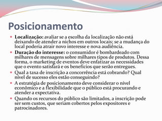 Posicionamento
 Localização: avaliar se a escolha da localização não está
    deixando de atender a nichos em outros locais; se a mudança do
    local poderia atrair novo interesse e nova audiência.
   Duração do interesse: o consumidor é bombardeado com
    milhares de mensagens sobre milhares tipos de produtos. Dessa
    forma, o marketing de eventos deve enfatizar as necessidades
    que o evento satisfará e os benefícios que serão entregues.
   Qual a taxa de inscrição a concorrência está cobrando? Qual
    nível de sucesso eles estão conseguindo?
   A estratégia de posicionamento deve considerar o nível
    econômico e a flexibilidade que o público está procurando e
    atender a expectativa.
   Quando os recursos do público são limitados, a inscrição pode
    ser sem custos, que seriam cobertos pelos expositores e
    patrocinadores.
 