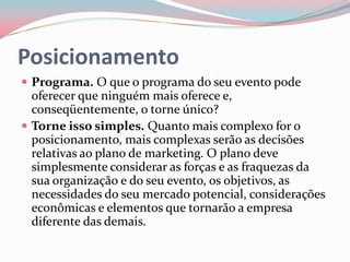 Posicionamento
 Programa. O que o programa do seu evento pode
  oferecer que ninguém mais oferece e,
  conseqüentemente, o torne único?
 Torne isso simples. Quanto mais complexo for o
  posicionamento, mais complexas serão as decisões
  relativas ao plano de marketing. O plano deve
  simplesmente considerar as forças e as fraquezas da
  sua organização e do seu evento, os objetivos, as
  necessidades do seu mercado potencial, considerações
  econômicas e elementos que tornarão a empresa
  diferente das demais.
 